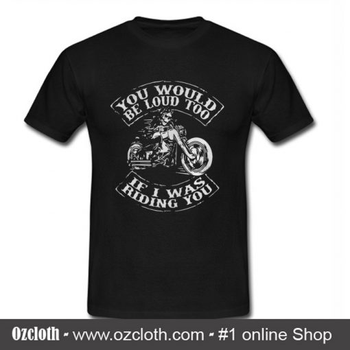 You would be loud too If I was riding you T Shirt